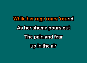 While her rage roars 'round

As her shame pours out
The pain and fear

up in the air