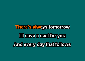 There s always tomorrow

HI save a seat for you

And every day that follows