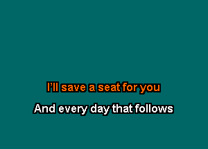 HI save a seat for you

And every day that follows