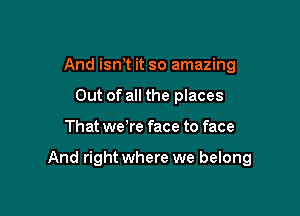 And ism it so amazing
Out of all the places

That we re face to face

And right where we belong