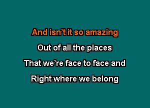 And ism it so amazing
Out of all the places

That we re face to face and

Right where we belong