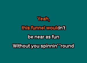 Yeah,
this funnel wouldn't

be near as fun

Without you spinnin' 'round