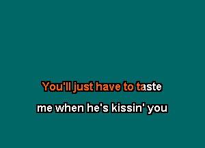 You'll just have to taste

me when he's kissin' you