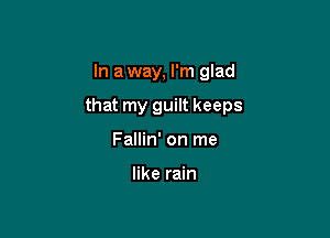 In a way, I'm glad

that my guilt keeps

Fallin' on me

like rain