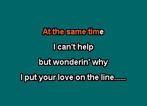 At the same time

lcan't help

but wonderin' why

I put your love on the line ......