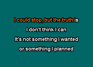 I could stop, but the truth is

I don't think I can

It's not something I wanted

or something I planned