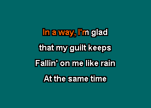 In a way, I'm glad

that my guilt keeps

Fallin' on me like rain

At the same time