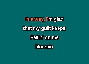 In a way, I'm glad

that my guilt keeps

Fallin' on me

like rain