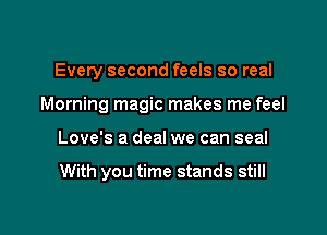 Every second feels so real
Morning magic makes me feel

Love's a deal we can seal

With you time stands still