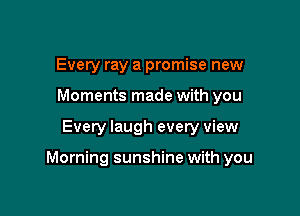 Every ray a promise new
Moments made with you

Every laugh every view

Morning sunshine with you