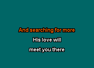 And searching for more

His love will

meet you there