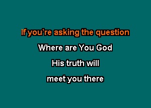 lfyowre asking the question

Where are You God
His truth will

meet you there