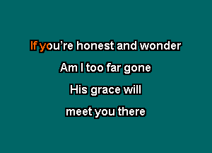 lfyou're honest and wonder

Am ltoo far gone
His grace will

meet you there