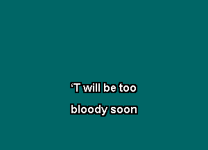 T will be too

bloody soon