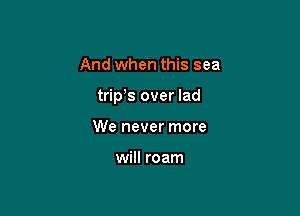 And when this sea

trip s over lad

We never more

will roam