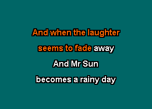 And when the laughter
seems to fade away
And Mr Sun

becomes a rainy day