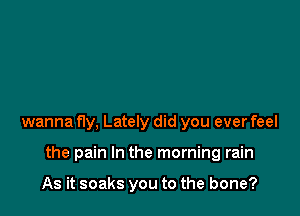 wanna fly, Lately did you ever feel

the pain In the morning rain

As it soaks you to the bone?