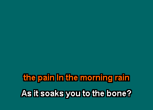 the pain In the morning rain

As it soaks you to the bone?