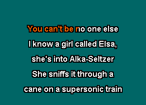 You can't be no one else

I know a girl called Elsa,

she's into Alka-Seltzer
She sniffs it through a

cane on a supersonic train