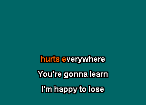 hurts everywhere

You're gonna learn

I'm happy to lose