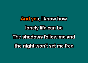 And yes, I know how

lonely life can be

The shadows follow me and

the night won't set me free