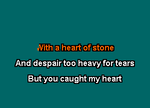 With a heart of stone

And despair too heavy for tears

But you caught my heart