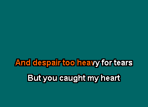 And despair too heavy for tears

But you caught my heart