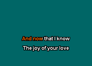 And now thatl know

Thejoy ofyour love