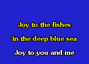 Joy to the fishes

in the deep blue sea

Joy to you and me