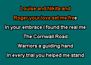 Louise and Nikita and
Roger your love set me free
In your embrace I found the real me
The Cornwall Road
Warriors a guiding hand

In every trial you helped me stand