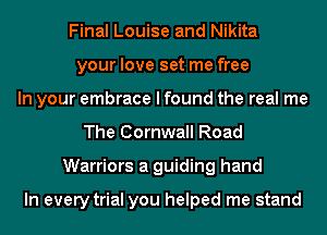 Final Louise and Nikita
your love set me free
In your embrace I found the real me
The Cornwall Road
Warriors a guiding hand

In every trial you helped me stand