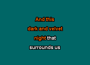 And this

dark and velvet

night that

surrounds us