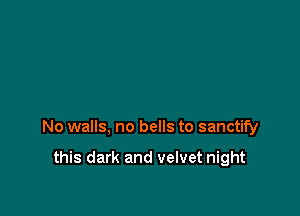 No walls, no bells to sanctify

this dark and velvet night