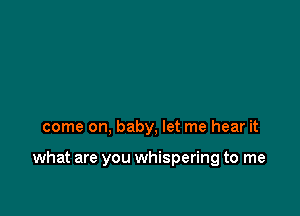 come on, baby, let me hear it

what are you whispering to me