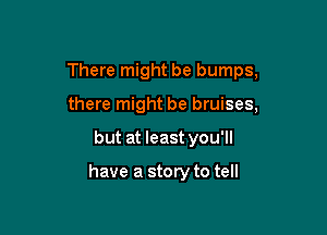 There might be bumps,
there might be bruises,

but at least you'll

have a story to tell