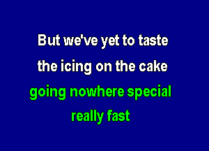But we've yet to taste
the icing on the cake

going nowhere special

really fast