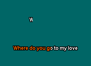 Where do you go to my love