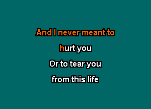 And I never meant to

hurt you

Or to tear you

from this life