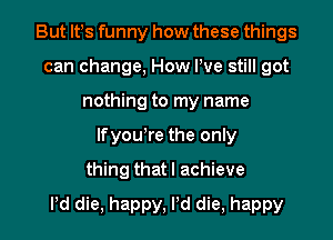 But lfs funny how these things
can change, How We still got
nothing to my name
lfyou're the only
thing that I achieve

Pd die, happy, Pd die, happy