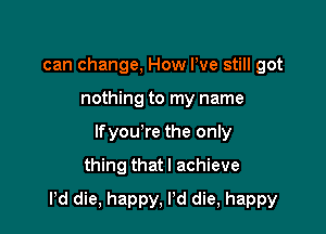 can change, How We still got
nothing to my name
lfyou're the only
thing that I achieve

Pd die, happy, Pd die, happy