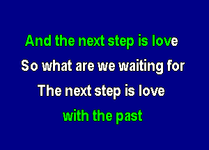 And the next step is love
So what are we waiting for
The next step is love

with the past