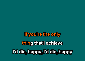 lfyou're the only
thing that I achieve

Pd die, happy, Pd die, happy