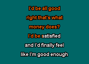 Pd be all good
right that's what
money does?
Pd be satisfied
and Pd finally feel

like Pm good enough