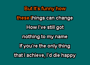 But lfs funny how
these things can change
How We still got
nothing to my name

If yowre the only thing

thatl achieve, Pd die happy