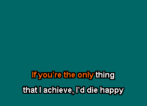 lfyou're the only thing

thatl achieve, Pd die happy