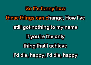 So Ifs funny how
these things can change, How We
still got nothing to my name
lfyou're the only
thing that I achieve

Pd die, happy, Pd die, happy