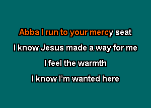 Abba I run to your mercy seat

I know Jesus made a way for me

I feel the warmth

Iknow I'm wanted here