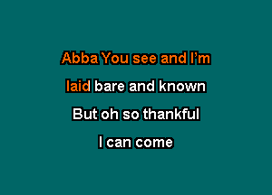 Abba You see and I'm

laid bare and known
But oh so thankful

I can come