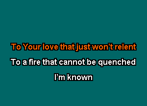 To Your love thatjust won,t relent

To a fire that cannot be quenched

I'm known