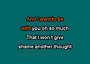 And lwant to be
with you oh so much

That I won't give

shame anotherthought